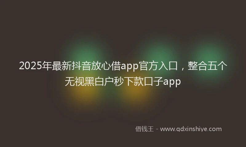 2025年最新抖音放心借app官方入口，整合五个无视黑白户秒下款口子app