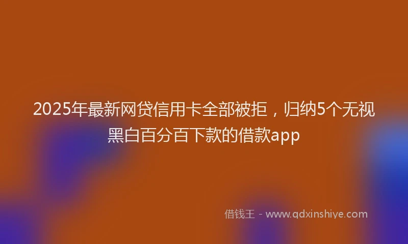2025年最新网贷信用卡全部被拒，归纳5个无视黑白百分百下款的借款app