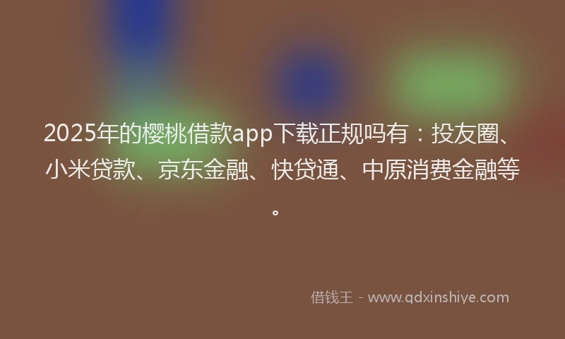 2025年的樱桃借款app下载正规吗有：投友圈、小米贷款、京东金融、快贷通、中原消费金融等。