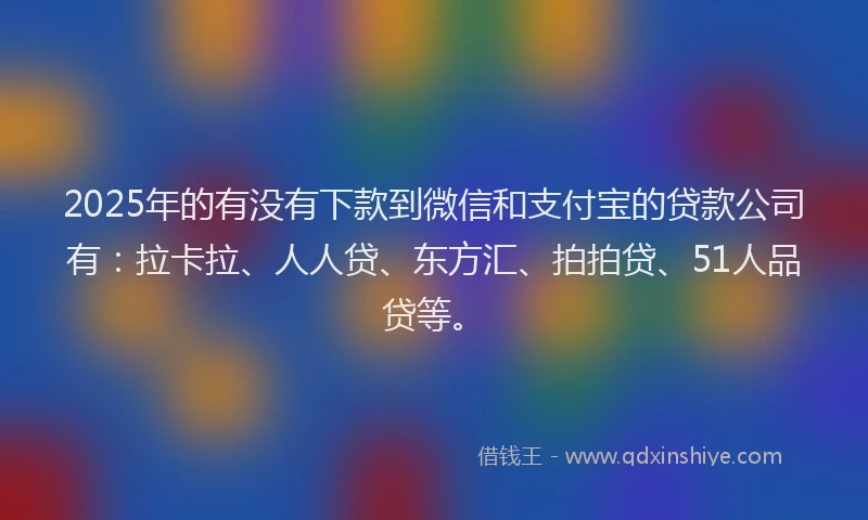 2025年的有没有下款到微信和支付宝的贷款公司有：拉卡拉、人人贷、东方汇、拍拍贷、51人品贷等。