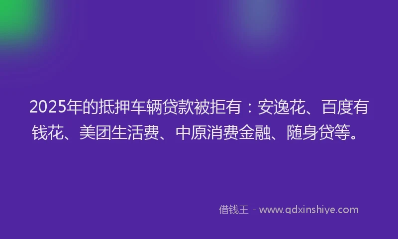 2025年的抵押车辆贷款被拒有：安逸花、百度有钱花、美团生活费、中原消费金融、随身贷等。