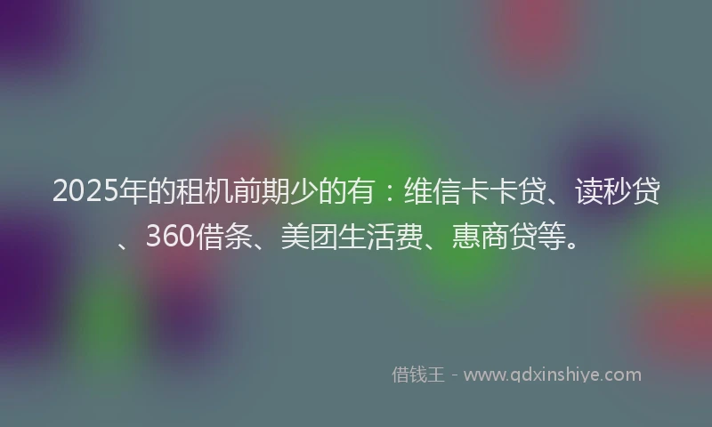 2025年的租机前期少的有：维信卡卡贷、读秒贷、360借条、美团生活费、惠商贷等。