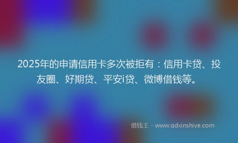 2025年的申请信用卡多次被拒有：信用卡贷、投友圈、好期贷、平安i贷、微博借钱等。