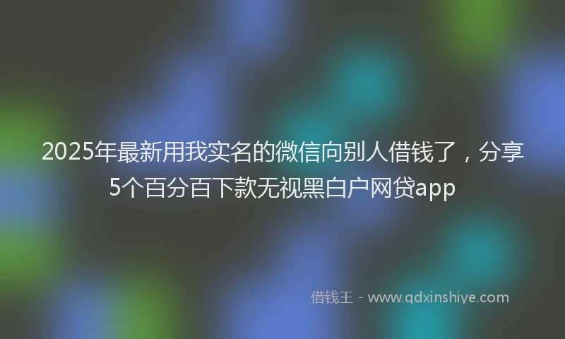 2025年最新用我实名的微信向别人借钱了，分享5个百分百下款无视黑白户网贷app
