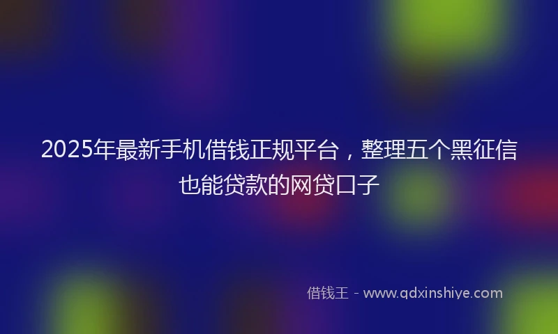 2025年最新手机借钱正规平台，整理五个黑征信也能贷款的网贷口子