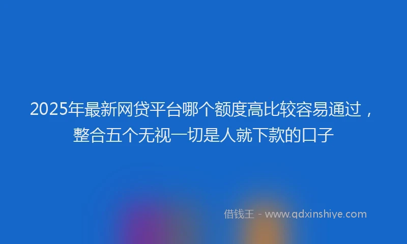 2025年最新网贷平台哪个额度高比较容易通过，整合五个无视一切是人就下款的口子