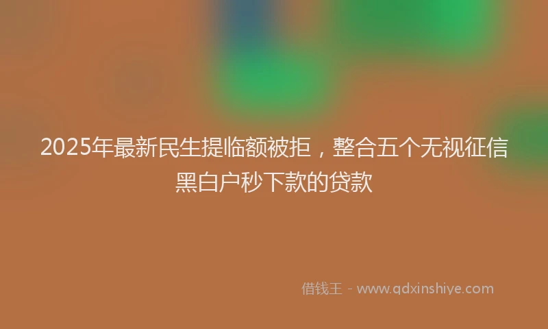 2025年最新民生提临额被拒，整合五个无视征信黑白户秒下款的贷款