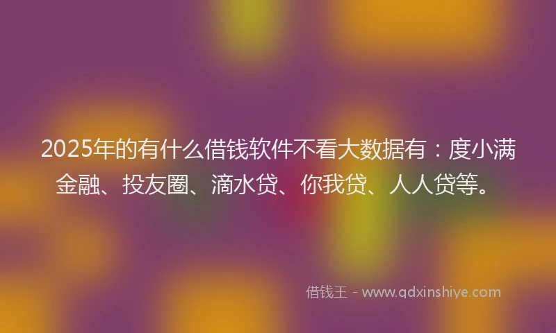 2025年的有什么借钱软件不看大数据有：度小满金融、投友圈、滴水贷、你我贷、人人贷等。