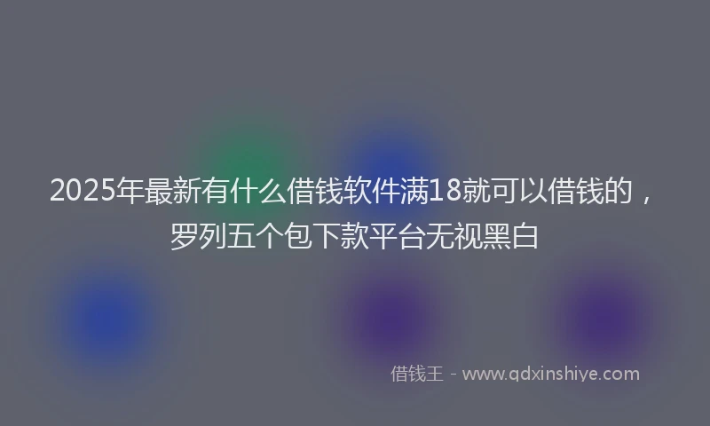 2025年最新有什么借钱软件满18就可以借钱的，罗列五个包下款平台无视黑白