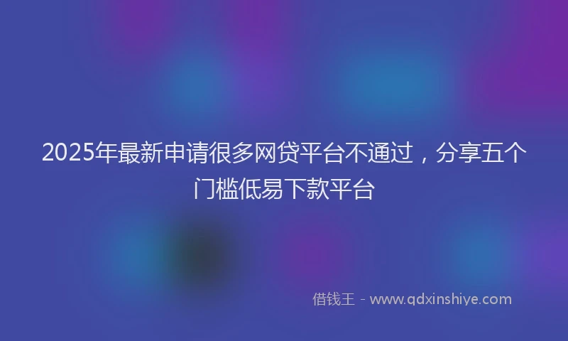 2025年最新申请很多网贷平台不通过，分享五个门槛低易下款平台