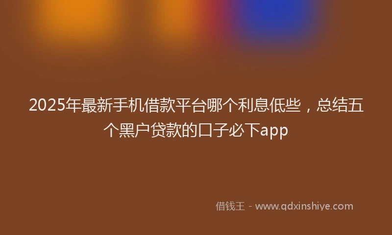 2025年最新手机借款平台哪个利息低些，总结五个黑户贷款的口子必下app