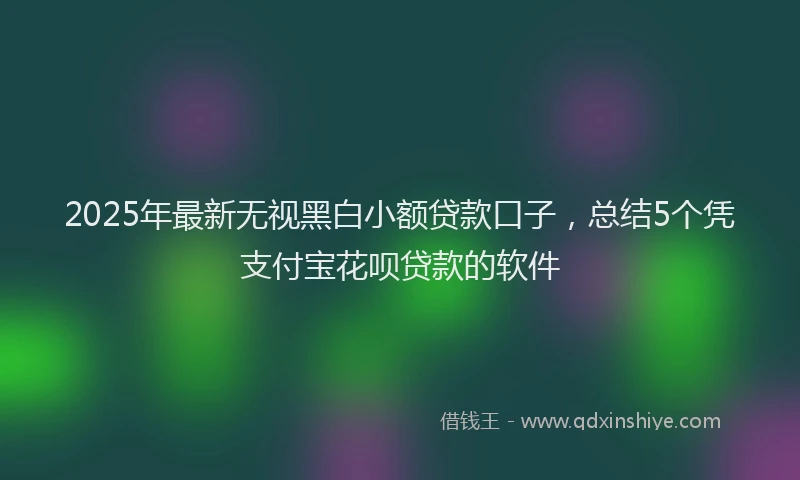 2025年最新无视黑白小额贷款口子，总结5个凭支付宝花呗贷款的软件