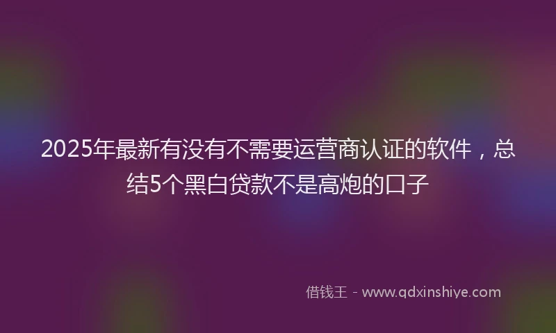 2025年最新有没有不需要运营商认证的软件，总结5个黑白贷款不是高炮的口子