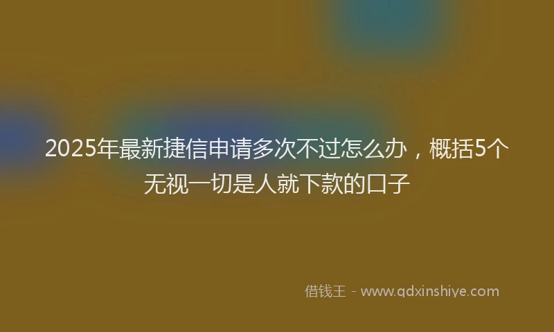 2025年最新捷信申请多次不过怎么办，概括5个无视一切是人就下款的口子