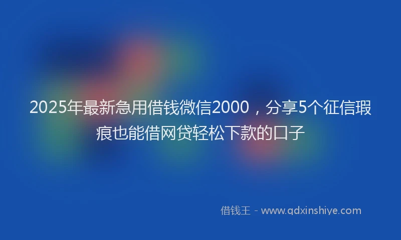 2025年最新急用借钱微信2000，分享5个征信瑕疵也能借网贷轻松下款的口子