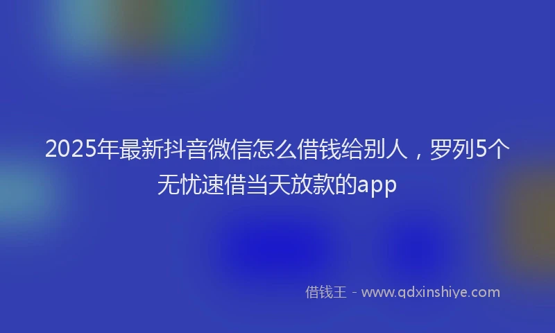 2025年最新抖音微信怎么借钱给别人，罗列5个无忧速借当天放款的app
