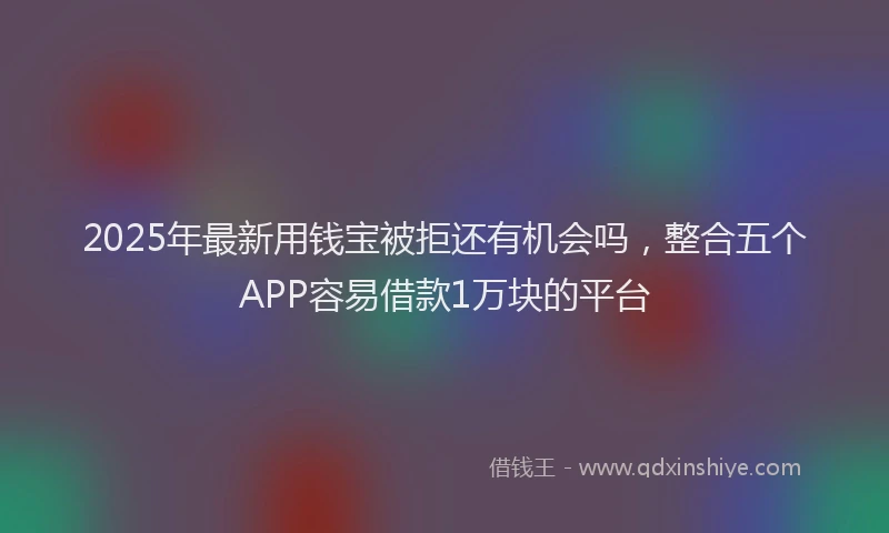 2025年最新用钱宝被拒还有机会吗，整合五个APP容易借款1万块的平台