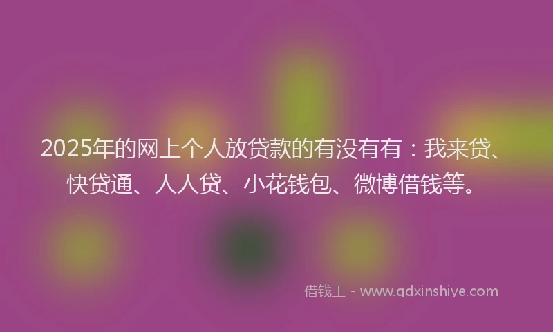 2025年的网上个人放贷款的有没有有:我来贷、快贷通、人人贷、小花钱包、微博借钱等。