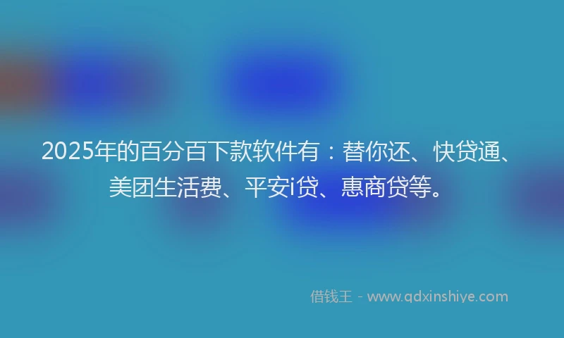 2025年的百分百下款软件有：替你还、快贷通、美团生活费、平安i贷、惠商贷等。