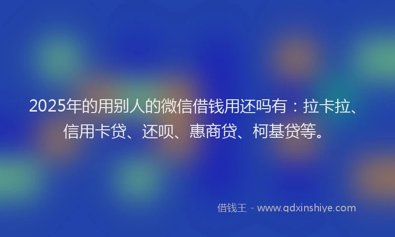 2025年的用别人的微信借钱用还吗有：拉卡拉、信用卡贷、还呗、惠商贷、柯基贷等。