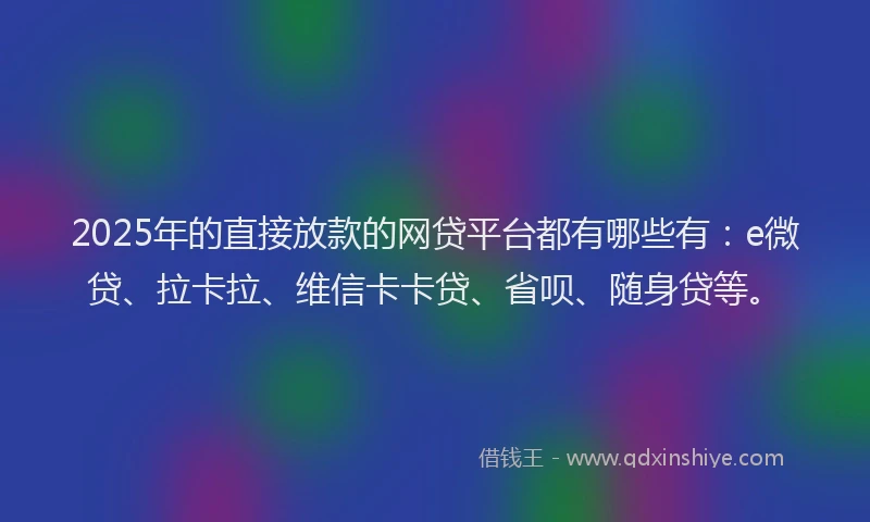 2025年的直接放款的网贷平台都有哪些有：e微贷、拉卡拉、维信卡卡贷、省呗、随身贷等。