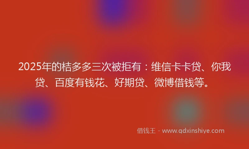 2025年的桔多多三次被拒有：维信卡卡贷、你我贷、百度有钱花、好期贷、微博借钱等。
