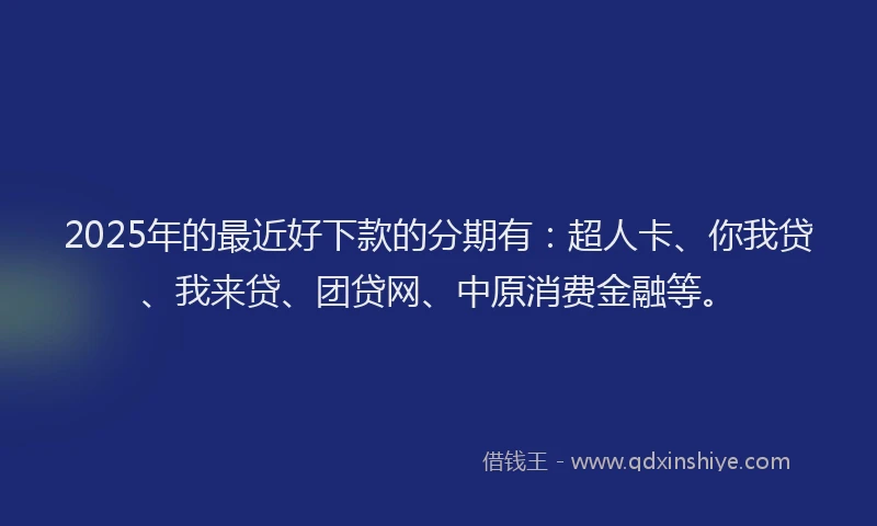 2025年的最近好下款的分期有：超人卡、你我贷、我来贷、团贷网、中原消费金融等。