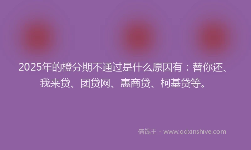 2025年的橙分期不通过是什么原因有：替你还、我来贷、团贷网、惠商贷、柯基贷等。