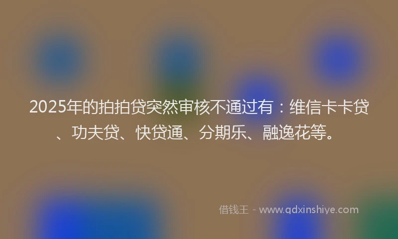 2025年的拍拍贷突然审核不通过有：维信卡卡贷、功夫贷、快贷通、分期乐、融逸花等。