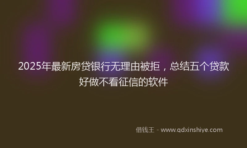 2025年最新房贷银行无理由被拒，总结五个贷款好做不看征信的软件