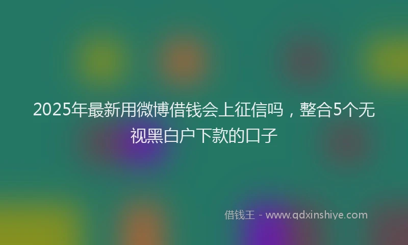2025年最新用微博借钱会上征信吗，整合5个无视黑白户下款的口子