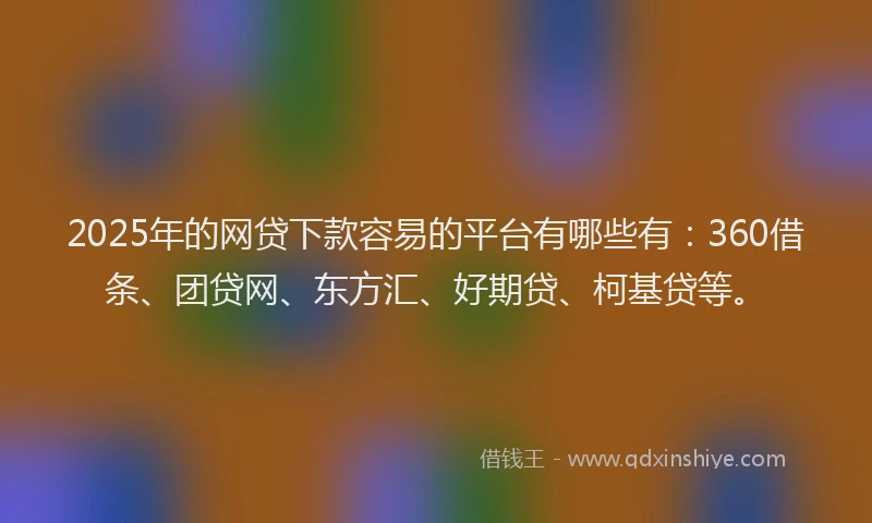 2025年的网贷下款容易的平台有哪些有：360借条、团贷网、东方汇、好期贷、柯基贷等。