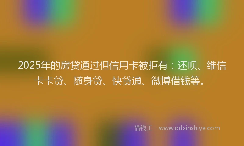 2025年的房贷通过但信用卡被拒有：还呗、维信卡卡贷、随身贷、快贷通、微博借钱等。