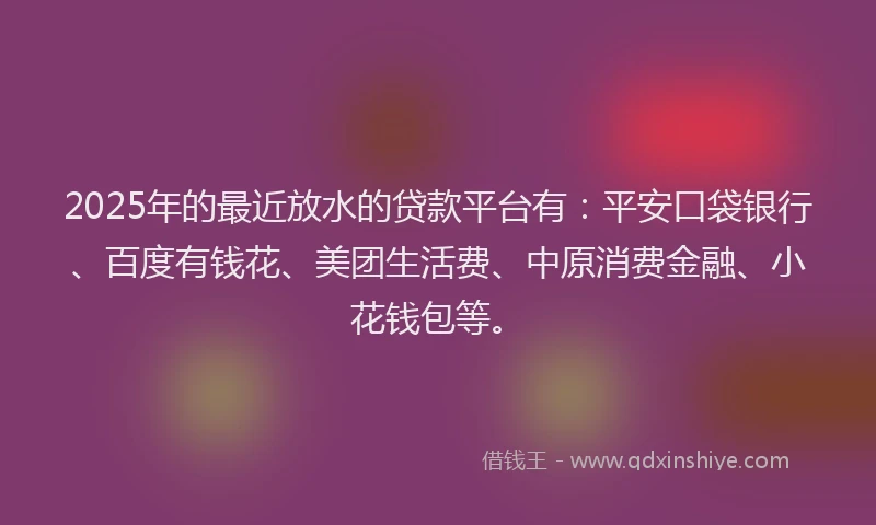 2025年的最近放水的贷款平台有：平安口袋银行、百度有钱花、美团生活费、中原消费金融、小花钱包等。