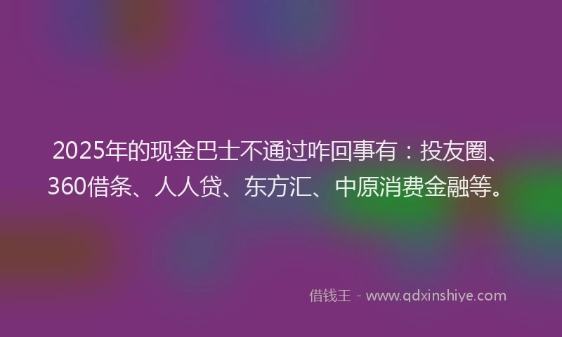 2025年的现金巴士不通过咋回事有：投友圈、360借条、人人贷、东方汇、中原消费金融等。