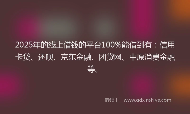2025年的线上借钱的平台100%能借到有：信用卡贷、还呗、京东金融、团贷网、中原消费金融等。