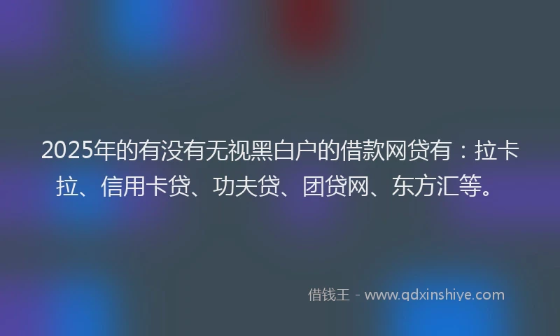 2025年的有没有无视黑白户的借款网贷有：拉卡拉、信用卡贷、功夫贷、团贷网、东方汇等。