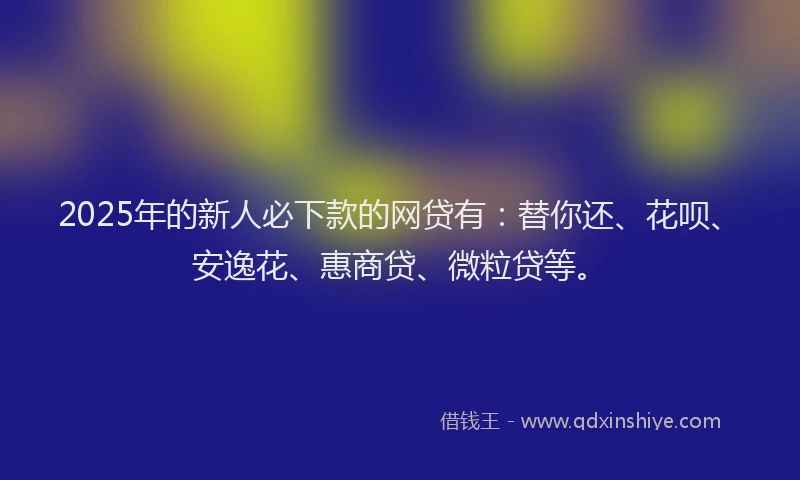 2025年的新人必下款的网贷有：替你还、花呗、安逸花、惠商贷、微粒贷等。