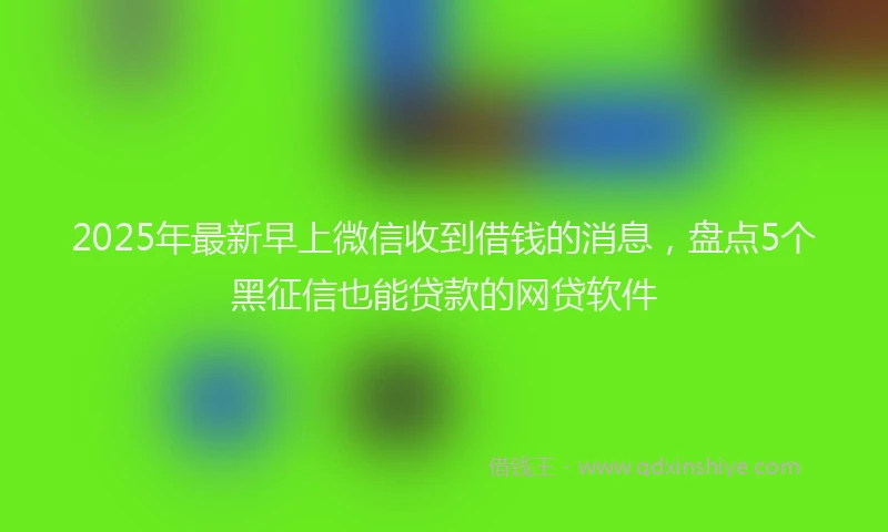 2025年最新早上微信收到借钱的消息，盘点5个黑征信也能贷款的网贷软件
