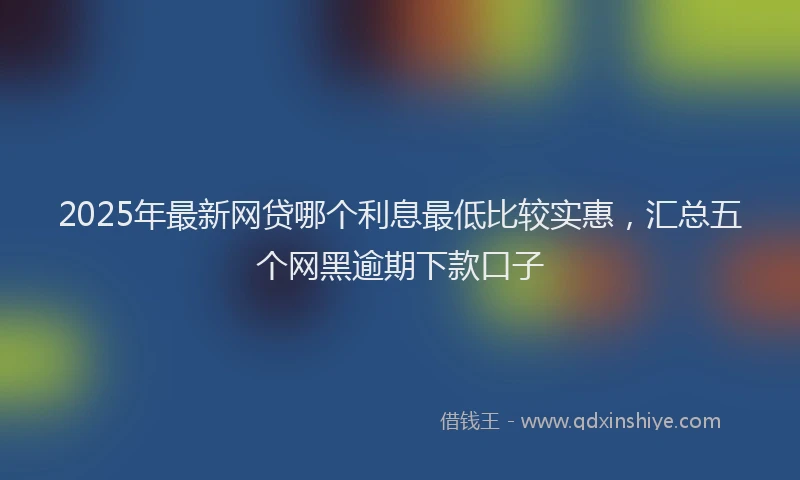 2025年最新网贷哪个利息最低比较实惠，汇总五个网黑逾期下款口子
