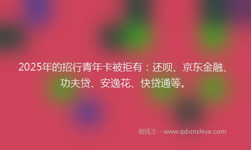 2025年的招行青年卡被拒有：还呗、京东金融、功夫贷、安逸花、快贷通等。