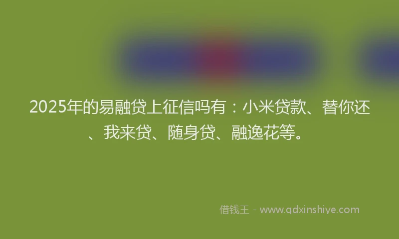 2025年的易融贷上征信吗有：小米贷款、替你还、我来贷、随身贷、融逸花等。