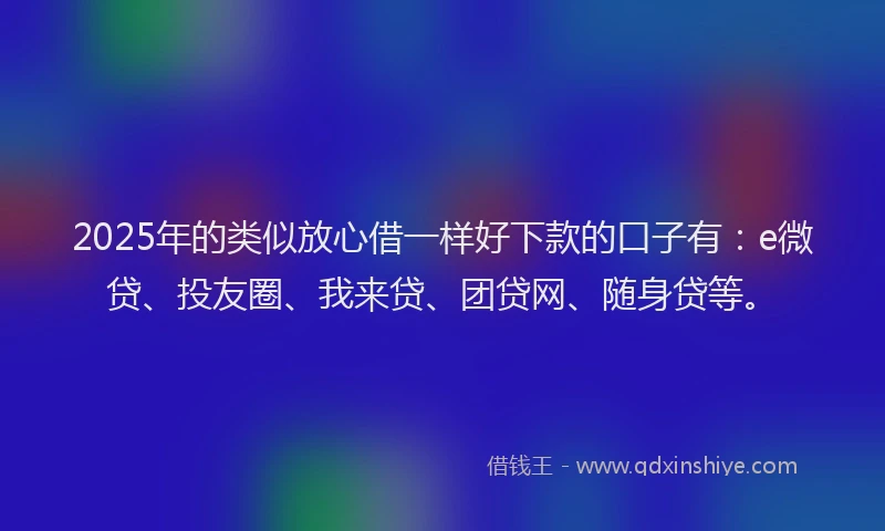 2025年的类似放心借一样好下款的口子有：e微贷、投友圈、我来贷、团贷网、随身贷等。