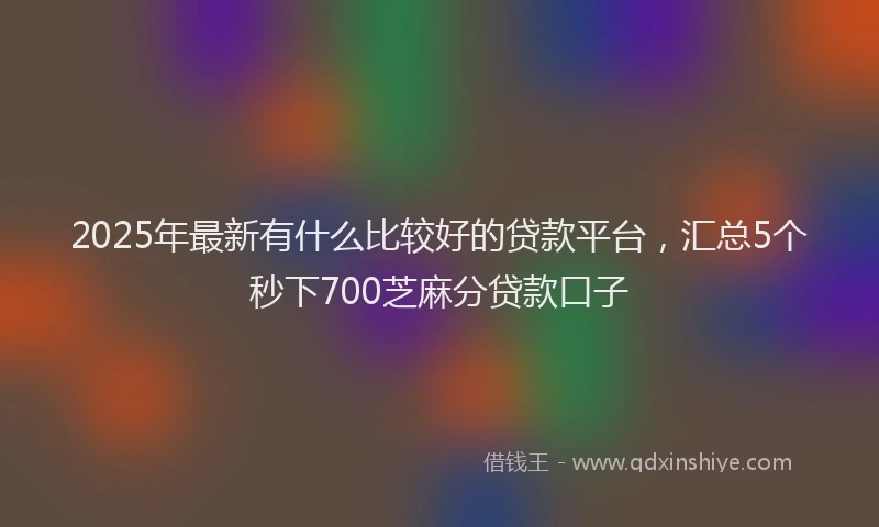 2025年最新有什么比较好的贷款平台，汇总5个秒下700芝麻分贷款口子
