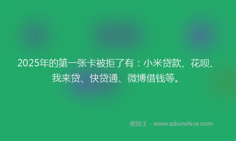 2025年的第一张卡被拒了有:小米贷款、花呗、我来贷、快贷通、微博借钱等。