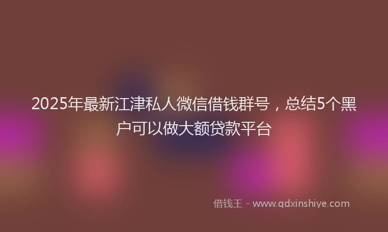 2025年最新江津私人微信借钱群号，总结5个黑户可以做大额贷款平台