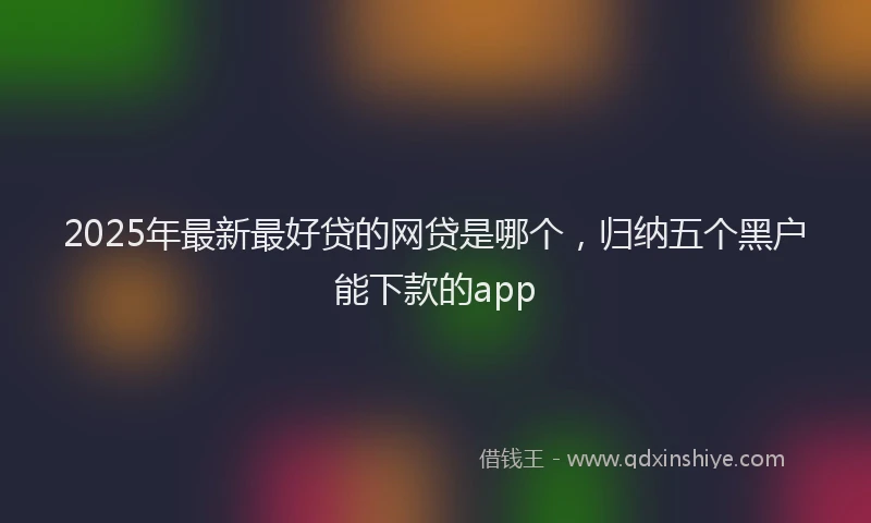 2025年最新最好贷的网贷是哪个，归纳五个黑户能下款的app