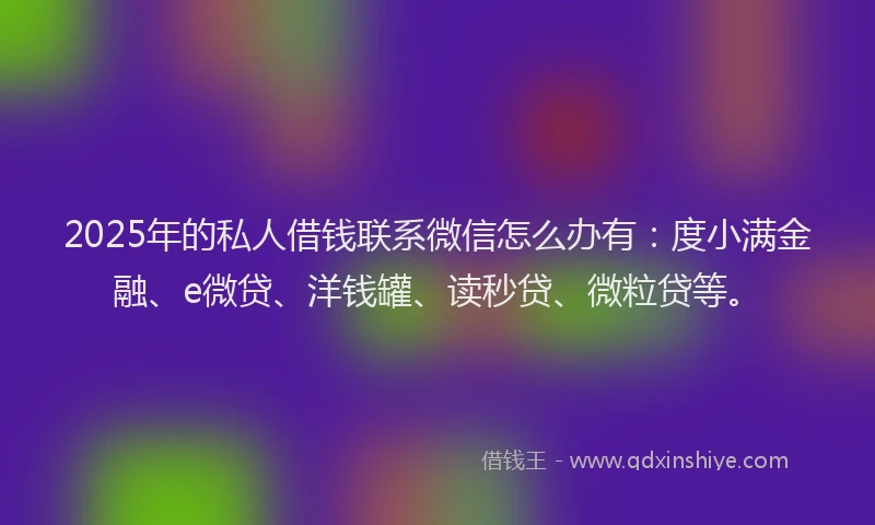2025年的私人借钱联系微信怎么办有：度小满金融、e微贷、洋钱罐、读秒贷、微粒贷等。
