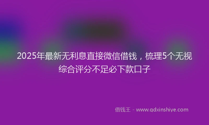 2025年最新无利息直接微信借钱，梳理5个无视综合评分不足必下款口子