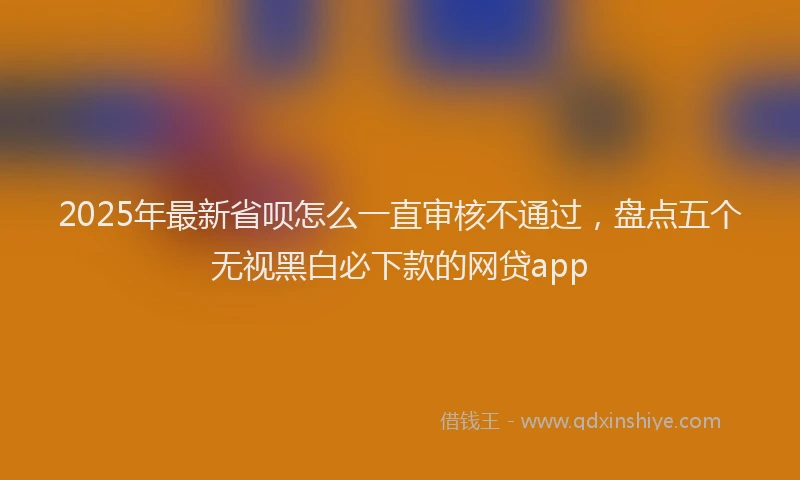 2025年最新省呗怎么一直审核不通过，盘点五个无视黑白必下款的网贷app